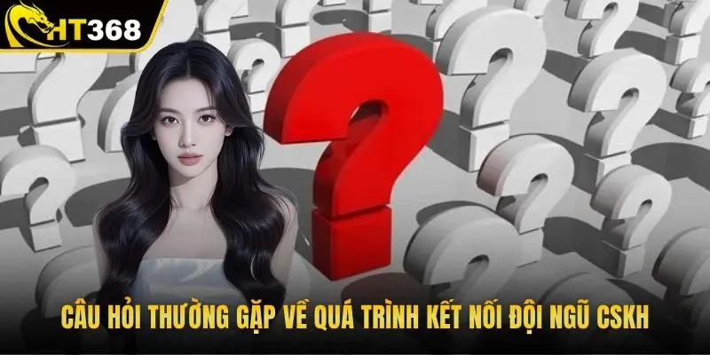 Câu hỏi thường gặp về quá trình kết nối đội ngũ CSKH 