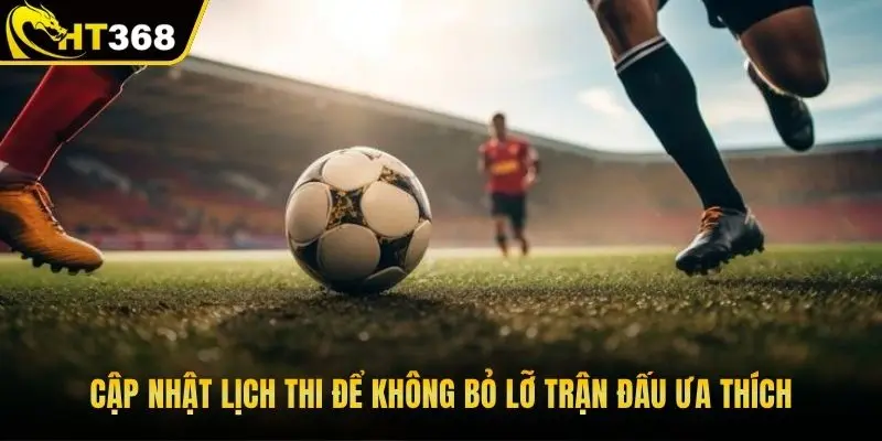 Cập nhật lịch thi để không bỏ lỡ trận đấu ưa thích