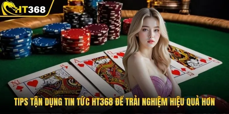 Tips tận dụng tin tức HT368 để trải nghiệm hiệu quả hơn